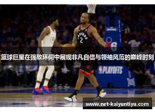 篮球巨星在强敌环伺中展现非凡自信与领袖风范的巅峰时刻