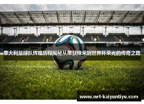 意大利足球队辉煌历程揭秘从屡获殊荣到世界杯荣光的传奇之路
